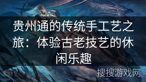 贵州通的传统手工艺之旅:体验古老技艺的休闲乐趣 贵州通的传统手工艺之旅:体验古老技艺的休闲乐趣