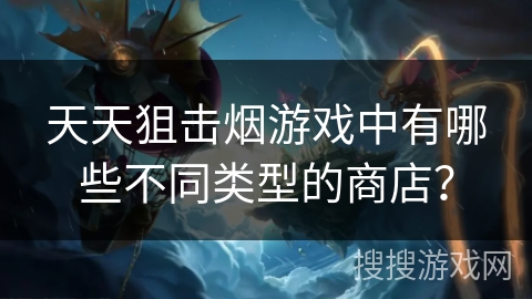 天天狙击烟游戏中有哪些不同类型的商店？