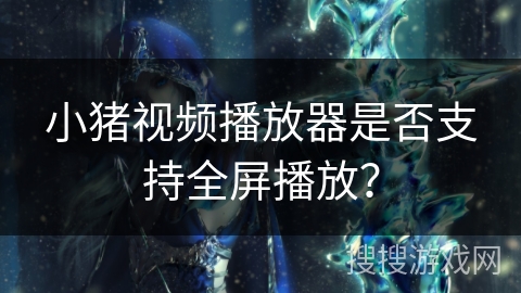 小猪视频播放器是否支持全屏播放? 小猪视频播放器是否支持全屏播放?