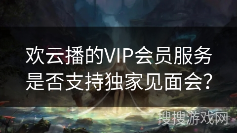 欢云播的VIP会员服务是否支持独家见面会？