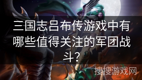 三国志吕布传游戏中有哪些值得关注的军团战斗？