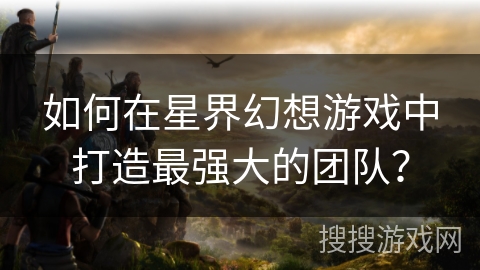 如何在星界幻想游戏中打造最强大的团队？