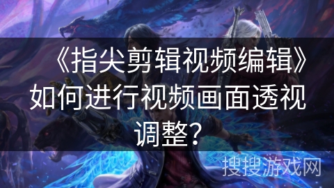 《指尖剪辑视频编辑》如何进行视频画面透视调整？