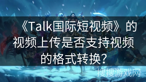《Talk国际短视频》的视频上传是否支持视频的格式转换？
