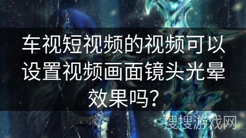 车视短视频的视频可以设置视频画面镜头光晕效果吗？