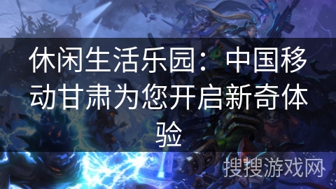 休闲生活乐园：中国移动甘肃为您开启新奇体验