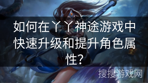如何在丫丫神途游戏中快速升级和提升角色属性？