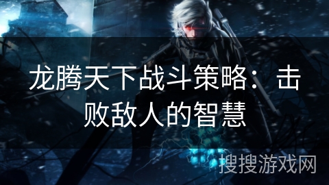 龙腾天下战斗策略：击败敌人的智慧