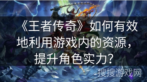 《王者传奇》如何有效地利用游戏内的资源，提升角色实力？