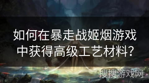 如何在暴走战姬烟游戏中获得高级工艺材料？