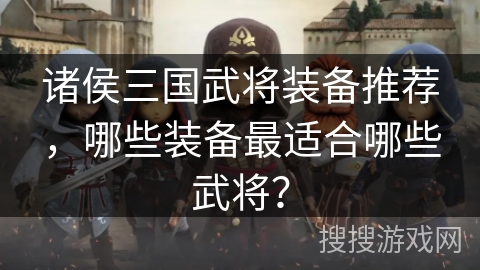 诸侯三国武将装备推荐，哪些装备最适合哪些武将？