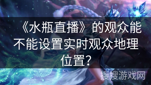 《水瓶直播》的观众能不能设置实时观众地理位置？