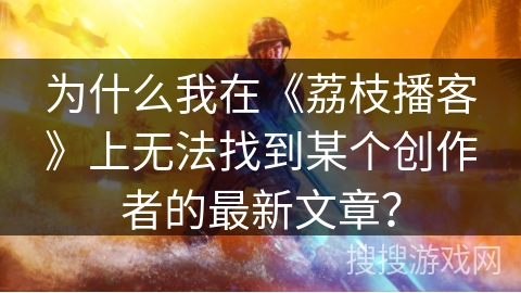 为什么我在《荔枝播客》上无法找到某个创作者的最新文章？
