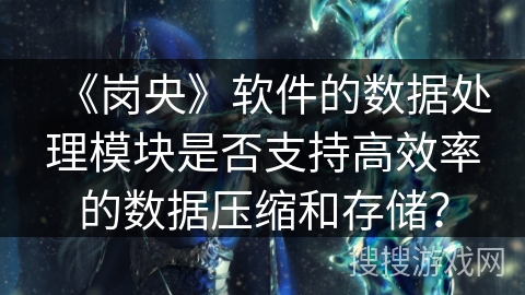 《岗央》软件的数据处理模块是否支持高效率的数据压缩和存储？