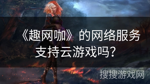 《趣网咖》的网络服务支持云游戏吗？