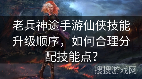 老兵神途手游仙侠技能升级顺序，如何合理分配技能点？