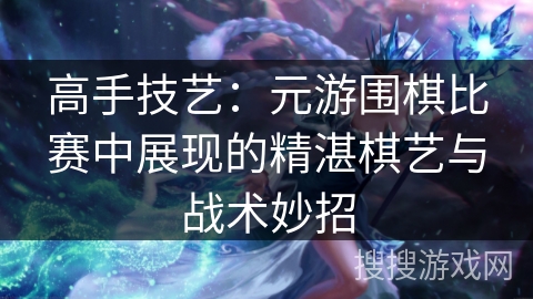 高手技艺：元游围棋比赛中展现的精湛棋艺与战术妙招
