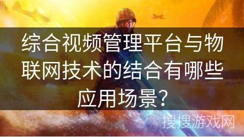 综合视频管理平台与物联网技术的结合有哪些应用场景？