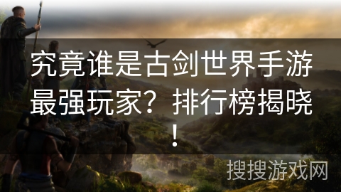 究竟谁是古剑世界手游最强玩家？排行榜揭晓！