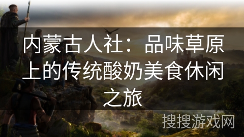 内蒙古人社：品味草原上的传统酸奶美食休闲之旅