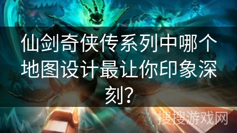 仙剑奇侠传系列中哪个地图设计最让你印象深刻？