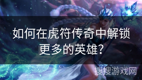 如何在虎符传奇中解锁更多的英雄？