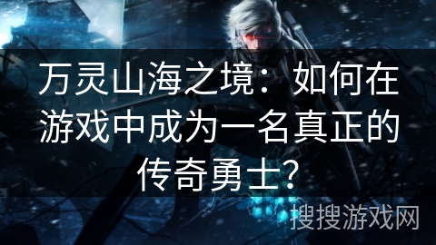 万灵山海之境：如何在游戏中成为一名真正的传奇勇士？