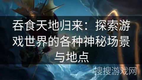 吞食天地归来：探索游戏世界的各种神秘场景与地点