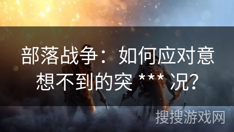 部落战争:如何应对意想不到的突 *** 况? 部落战争:如何应对意想不到的突 *** 况?