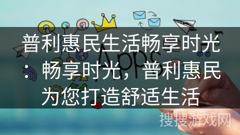 普利惠民生活畅享时光：畅享时光，普利惠民为您打造舒适生活