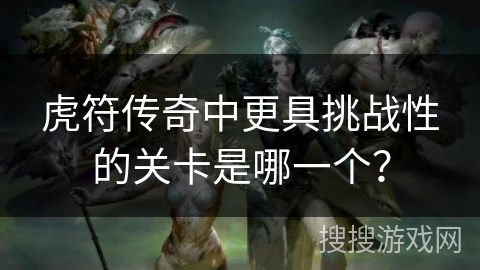 虎符传奇中更具挑战性的关卡是哪一个? 虎符传奇中更具挑战性的关卡是哪一个?