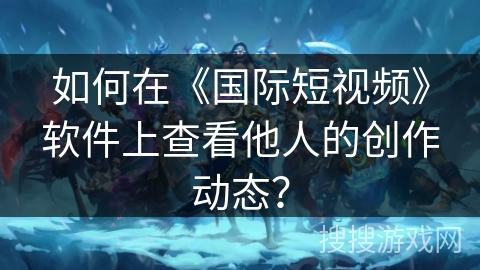 如何在《国际短视频》软件上查看他人的创作动态？