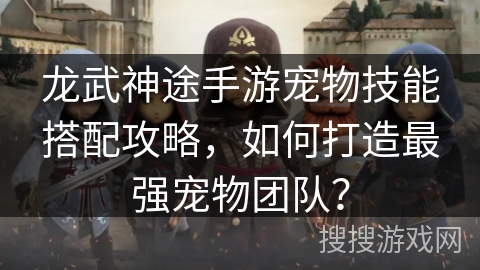 龙武神途手游宠物技能搭配攻略,如何打造最强宠物团队? 龙武神途手游宠物技能搭配攻略,如何打造最强宠物团队?