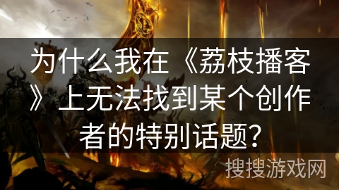 为什么我在《荔枝播客》上无法找到某个创作者的特别话题? 为什么我在《荔枝播客》上无法找到某个创作者的特别话题?