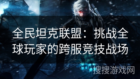 全民坦克联盟:挑战全球玩家的跨服竞技战场 全民坦克联盟:挑战全球玩家的跨服竞技战场