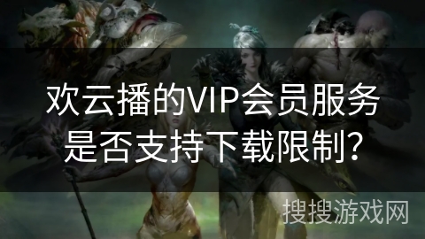 欢云播的VIP会员服务是否支持下载限制？