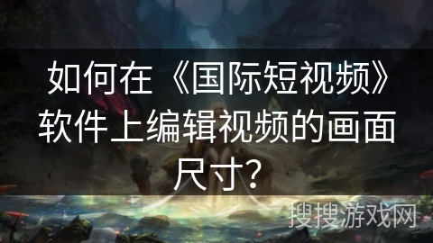 如何在《国际短视频》软件上编辑视频的画面尺寸？