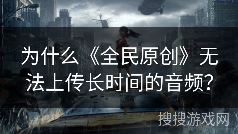 为什么《全民原创》无法上传长时间的音频？