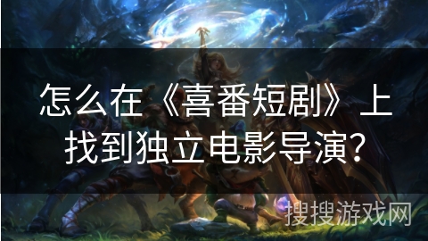 怎么在《喜番短剧》上找到独立电影导演？