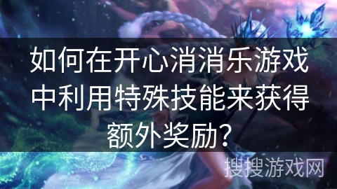 如何在开心消消乐游戏中利用特殊技能来获得额外奖励？