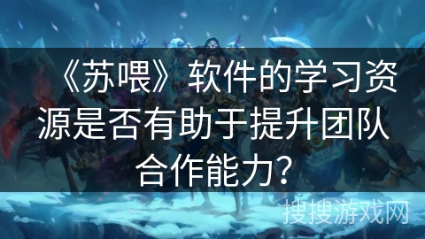 《苏喂》软件的学习资源是否有助于提升团队合作能力？