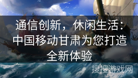 通信创新，休闲生活：中国移动甘肃为您打造全新体验
