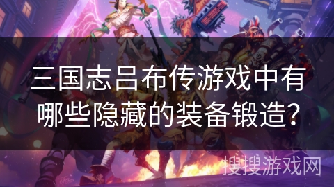 三国志吕布传游戏中有哪些隐藏的装备锻造？