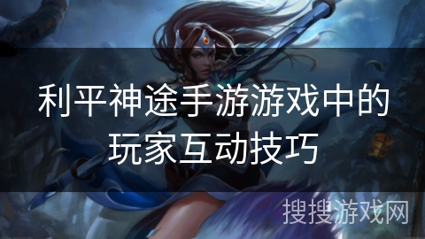 利平神途手游游戏中的玩家互动技巧