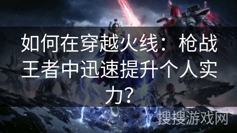 如何在穿越火线:枪战王者中迅速提升个人实力? 如何在穿越火线:枪战王者中迅速提升个人实力?