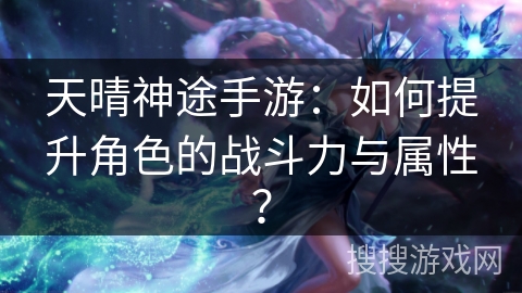 天晴神途手游：如何提升角色的战斗力与属性？