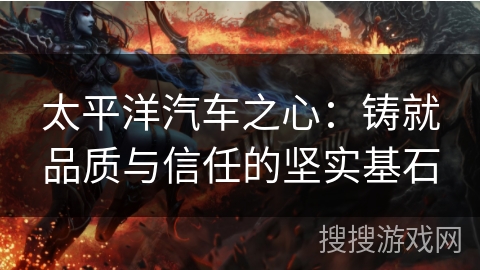 太平洋汽车之心：铸就品质与信任的坚实基石