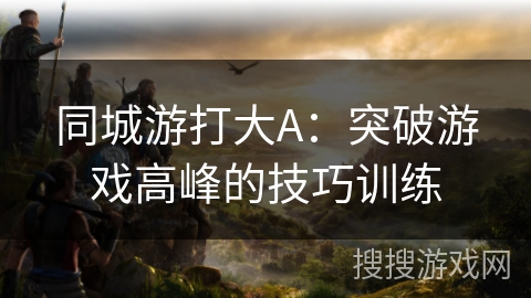 同城游打大A:突破游戏高峰的技巧训练 同城游打大A:突破游戏高峰的技巧训练