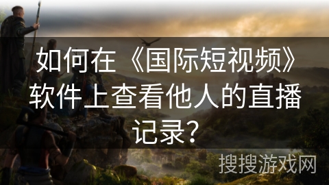 如何在《国际短视频》软件上查看他人的直播记录？