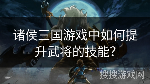 诸侯三国游戏中如何提升武将的技能? 诸侯三国游戏中如何提升武将的技能?